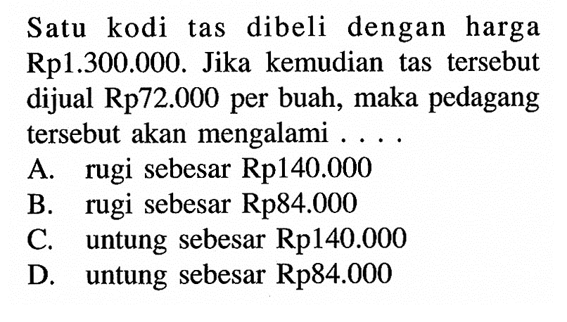 Satu kodi tas dibeli dengan harga Rp1.300.000. Jika kemudian tas tersebut dijual Rp72.000 per buah, maka pedagang tersebut akan mengalami ...
