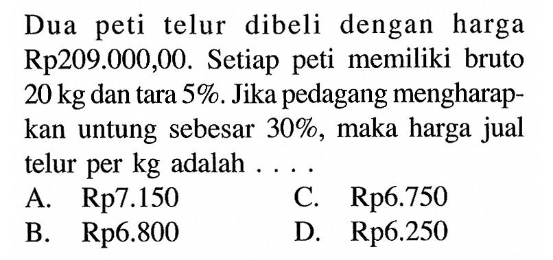 Dua peti telur dibeli dengan harga Rp209.000,00. Setiap peti memiliki bruto 20 kg dan tara 5%. Jika pedagang mengharapkan untung sebesar 30%, maka harga jual telur per kg adalah ....