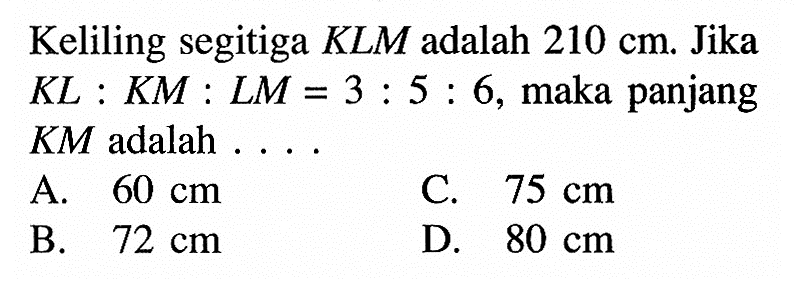 Keliling segitiga  KLM  adalah  210 cm . Jika  KL:KM:LM=3:5:6 , maka panjang  KM  adalah ...