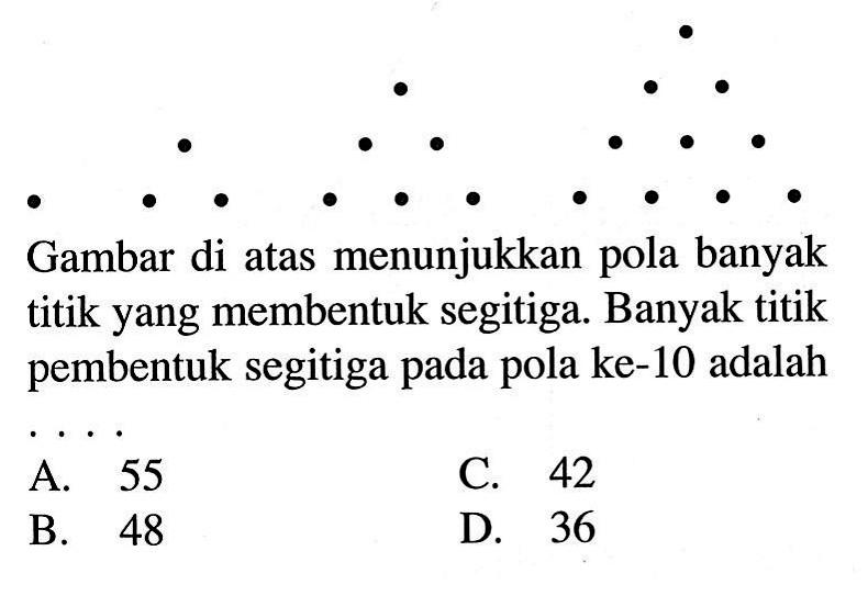 Gambar di atas menunjukkan pola banyak titik yang membentuk segitiga. Banyak titik pembentuk segitiga pada pola ke-10 adalah... A. 55 C. 42 B. 48 D. 36