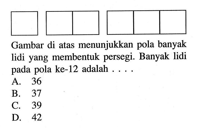 Gambar di atas menunjukkan pola banyak lidi yang membentuk persegi. Banyak lidi pada pola ke-12 adalah ... A. 36 B. 37 C. 39 D. 42