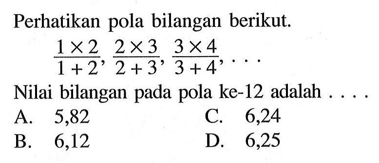 Perhatikan pola bilangan berikut. (1 x 2)/ (1 + 2), (2 x 3)/(2 + 3) , (3 x 4)/ (3 + 4), .... Nilai bilangan pada pola ke-12 adalah .... A. 5,82 B. 6,12 C. 6,24 D. 6,25