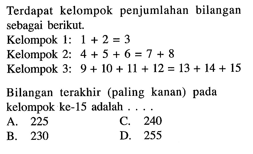 Terdapat kelompok penjumlahan bilangan sebagai berikut. Kelompok 1: 1 + 2 = 3 Kelompok 2: 4 + 5 + 6 + 7 = 8 Kelompok 3: 9 + 10 + 11 + 12 = 13 + 14 + 15 Bilangan terakhir (paling kanan) pada kelompok ke-15 adalah . . . .