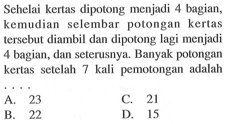 Sehelai kertas dipotong menjadi 4 bagian, kemudian selembar potongan kertas tersebut diambil dan dipotong lagi menjadi 4 bagian, dan seterusnya. Banyak potongan kertas   setelah 7 kali pemotongan adalah . . . .