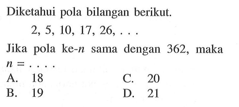 Diketahui pola bilangan berikut. 2, 5, 10, 17, 26,... Jika pola ke-n dengan 362, sama maka n = . . . . A. 18 B. 19 C. 20 D. 21