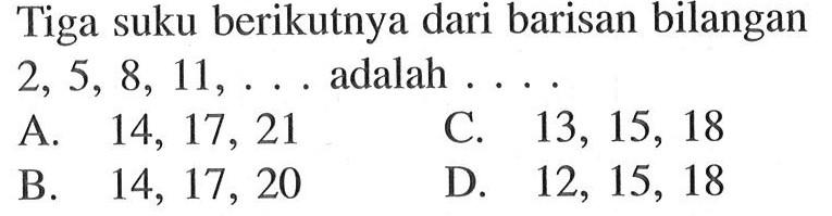 Tiga suku berikutnya dari barisan bilangan 2, 5, 8, 11, .... adalah .... 
 
 A. 14, 17, 21 
 B. 14, 17, 20 
 C. 13, 15, 18 
 D. 12, 15, 18