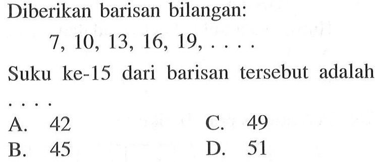 Diberikan barisan bilangan: 7, 10, 13, 16, 19,... Suku ke-15 dari barisan tersebut adalah... A. 42 C. 49 B. 45 D. 51