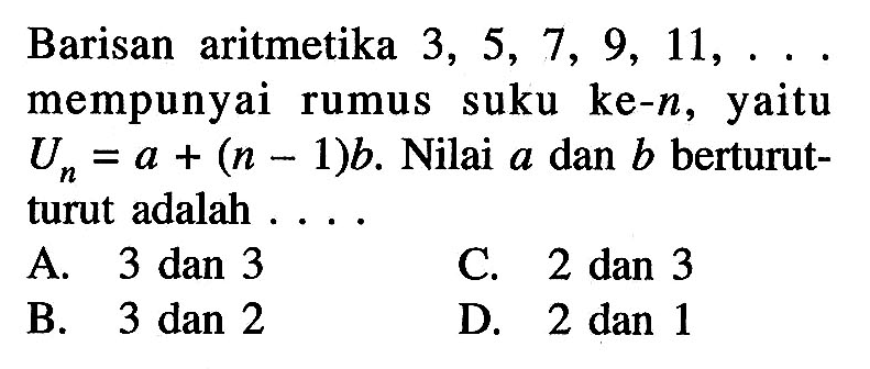 Barisan aritmetika 3, 5, 7, 9, 11,.... mempunyai rumus suku ke-n, yaitu Un = a + (n - 1)b. Nilai a dan b berturut-turut adalah... A. 3 dan 3 C. 2 dan 3 B. 3 dan 2 D. 2 dan 1