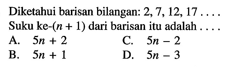 Diketahui barisan bilangan: 2, 7, 12,17 Suku ke-(n + 1) dari barisan itu adalah A. 5n + 2 C. 5n-2 B.5n + 1 D. 5n - 3