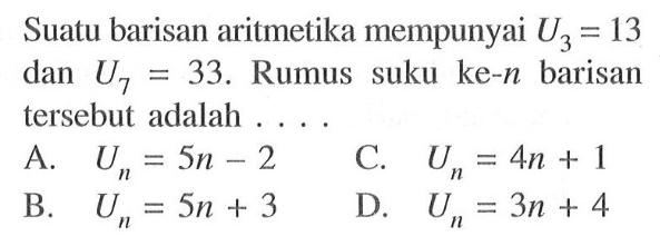 Suatu barisan aritmetika mempunyai U3 = 13 dan U7 = 33. Rumus suku ke-n barisan tersebut adalah A. Un = 5n- 2 C. Un =4n + 1 B. Un = 5n + 3 D. Un = 3n + 4