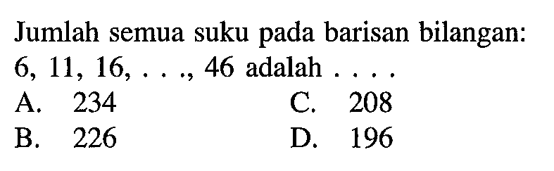 Jumlah semua suku pada barisan bilangan: 6, 11, 16,..., 46 adalah A. 234 C. 208 B. 226 D. 196