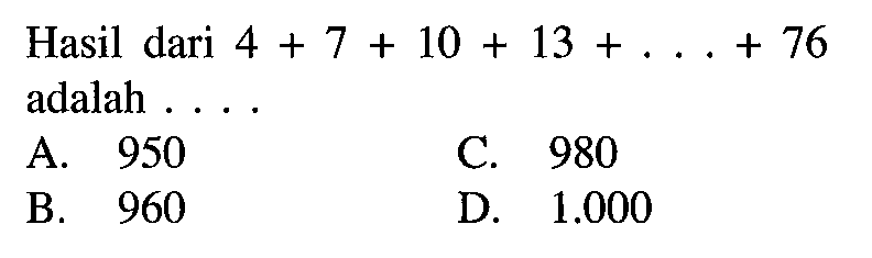 Hasil dari 4 + 7 + 10 + 13 + .... + 76 adalah.... A. 950 B. 960 C. 980 D 1.000