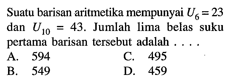 Suatu barisan aritmetika mempunyai U6 = 23 dan U10 = 43. Jumlah lima belas suku pertama barisan tersebut adalah ....