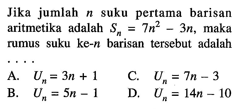 Jika jumlah suku pertama barisan n aritmetika adalah Sn= 7n^2 - 3n, maka rumus suku ke-n barisan tersebut adalah A U = 3n + 1 C. U = 7n -3 B. Un =5n -1 D. Un = 14n -10