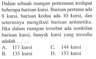 Dalam sebuah ruangan pertemuan terdapat beberapa barisan kursi. Barisan pertama ada 8 kursi, barisan kedua ada 10 kursi, dan seterusnya mengikuti barisan aritmetika. Jika dalam ruangan tersebut ada sembilan barisan kursi, banyak kursi yang tersedia adalah... A. 17 kursi C. 144 kursi B.135 kursi D.153 kursi