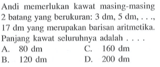 Andi memerlukan kawat masing-masing 2 batang yang berukuran: 3 dm, 5 dm, ..., 17 dm yang merupakan barisan aritmetika. Panjang kawat seluruhnya adalah ....