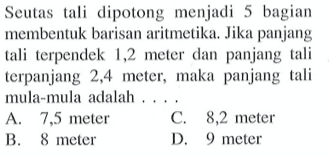 Seutas tali dipotong, menjadi 5 bagan membentuk baris:n aritmetika. Jika panjang tali terpendek 1,2 meter dan panjang tali terpanjang 2,4 meter, maka panjang tali mula-mula adalah.... a. 7,5 meler c. 8,2 meter b. 8 meter d. 9 meter