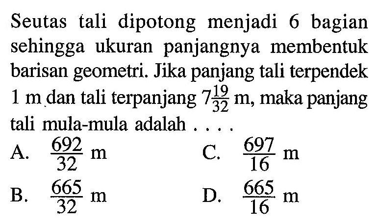 Seutas tali dipotong menjadi 6 bagian sehingga ukuran panjangnya membentuk barisan geometri. Jika panjang tali terpendek 1 m dan tali terpanjang 7 19/32 m, maka panjang tali mula-mula adalah....