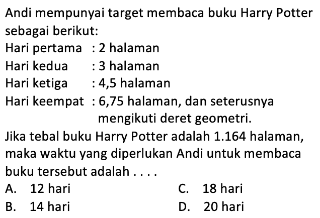 Andi mempunyai target membaca buku Harry Potter sebagai berikut. Hari pertama 2 halaman Hari kedua 3 halaman Hari ketiga 4,5 halaman Hari keempat 6,75 halaman, dan seterusnya mengikuti deret geometri: Jika tebal buku Harry Potter adalah 1.164 halaman, maka waktu yang diperlukan Andi untuk membaca buku tersebut adalah A