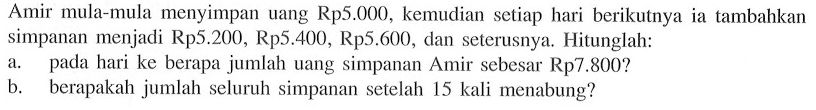 Amir mula-mula  menyimpan uang Rp5.000, kemudian setiap hari berikutnya ia tambahkan simpanan menjadi Rp5.200, Rp5.400, Rp5.600, dan seterusnya. Hitunglah: a. pada hari ke berapa jumlah uang simpanan Amir sebesar Rp7.800? b. berapakah jumlah seluruh simpanan setelah 15 kali menabung?