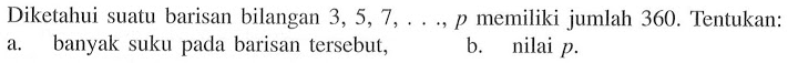 Diketahui suatu barisan bilangan 3, 5, 7, ..., p memiliki jumlah 360. Tentukan: a. banyak suku pada barisan tersebut; b. nilai p.