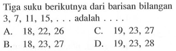 Tiga suku berikutnya dari barisan bilangan 3,7, 11, 15,... adalah... A. 18, 22, 26 C. 19, 23, 27 B. 18, 23, 27 D. 19, 23, 28