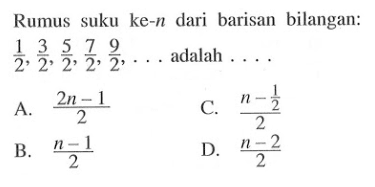 Rumus suku ke-n dari barisan bilangan: 1/2, 3/2, 5/2, 7/2, 9/2, ... adalah.... A. (2n - 1)/2 C. (n - 1/2)/2 B. (n - 1)/2 D. (n - 2)/2