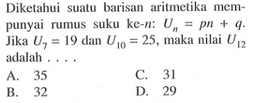 Diketahui suatu barisan aritmetika mempunyai rumus suku ke-n: Un=pn+q. Jika U7=19 dan U10=25, maka nilai U12 adalah....