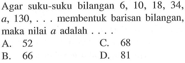 Agar suku-suku bilangan 6, 10, 18, 34, a, 130,... membentuk barisan bilangan, maka nilai a adalah... A. 52 C. 68 B. 66 D. 81