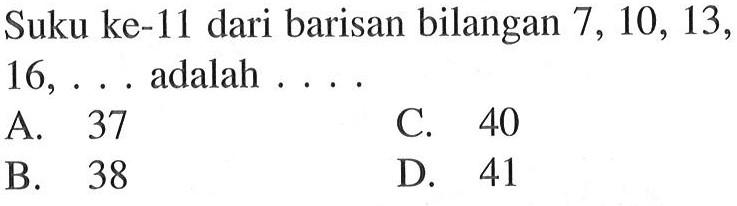 Suku ke-11 dari barisan bilangan 7, 10, 13, 16, ... adalah... A. 37 C. 40 B. 38 D. 41