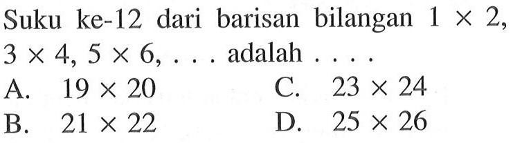 Suku ke-12 dari barisan bilangan 1 x 2, 3 x 4, 5 x 6, ... adalah .... A. 19 x 20 B. 21 x 22 C. 23 x 24 D. 25 x 26