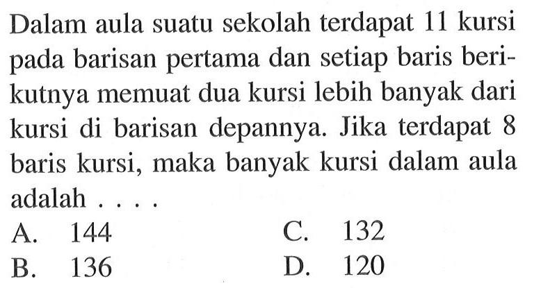 Dalam aula suatu sekolah terdapat 11 kursi pada barisan pertama dan setiap baris berikutnya memuat dua kursi lebih banyak dari kursi di barisan depannya. Jika terdapat 8 baris kursi, maka banyak kursi dalam aula adalah... A. 144 C. 132 B. 136 D. 120