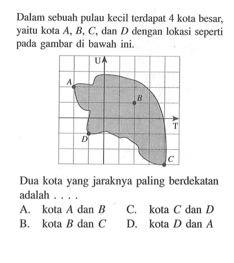 Dalam sebuah pulau kecil terdapat 4 kota besar, yaitu kota A, B, C, dan D dengan lokasi seperti pada gambar di bawah ini. Dua kota yang jaraknya paling berdekatan adalah ...