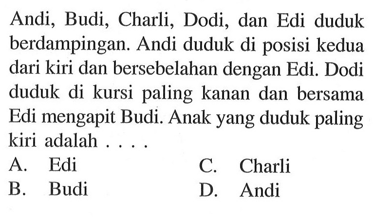 Andi, Budi, Charli, Dodi, dan Edi duduk berdampingan: Andi duduk di posisi kedua dari kiri dan bersebelahan dengan Edi. Dodi duduk di kursi paling kanan dan bersama Edi mengapit Budi. Anak yang duduk paling kiri adalah...