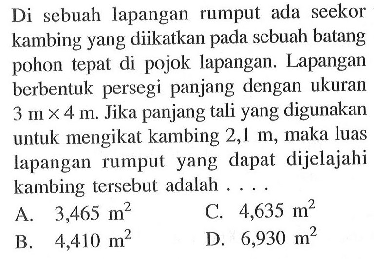 Di sebuah lapangan rumput ada seekor kambing yang diikatkan pada sebuah batang pohon tepat di pojok lapangan. Lapangan berbentuk persegi panjang dengan ukuran 3 m x 4 m. Jika panjang tali yang digunakan untuk mengikat kambing 2,1 m, maka luas lapangan rumput yang dapat dijelajahi kambing tersebut adalah...