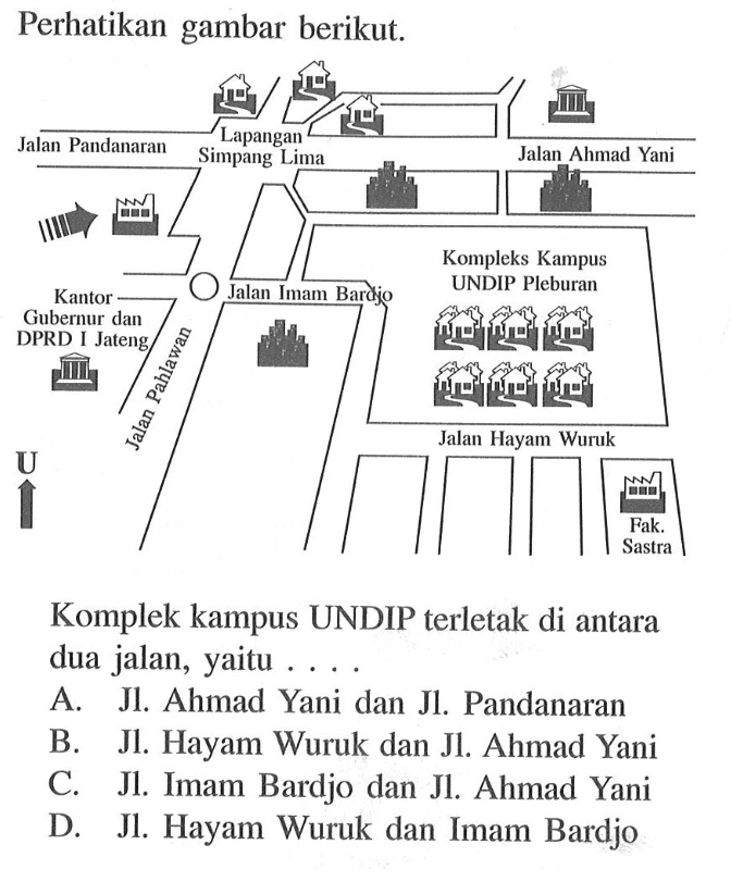 Perhatikan gambar berikut. Lapangan Jalan Pandanaran Simpang Lima Jalan Ahmad Yani Kompleks Kampus UNDIP Pleburan Kantor JalanImam Barajo Gubernur dan Jateng L DPRD [ 1 Jalan Hayam Wuruk 4 Fak. Sastra Komplek kampus UNDIP terletak di antara dua jalan, yaitu As JI Ahmad Yani dan Jl. Pandanaran B JL. Hayam Wuruk dan JL Ahmad Yani C. JL. Imam Bardjo dan Jl. Ahmad Yani D. JL Hayam Wuruk dan Imam Bardjo. Komplek kampus UNDIP terletak di antara dua jalan, yaitu