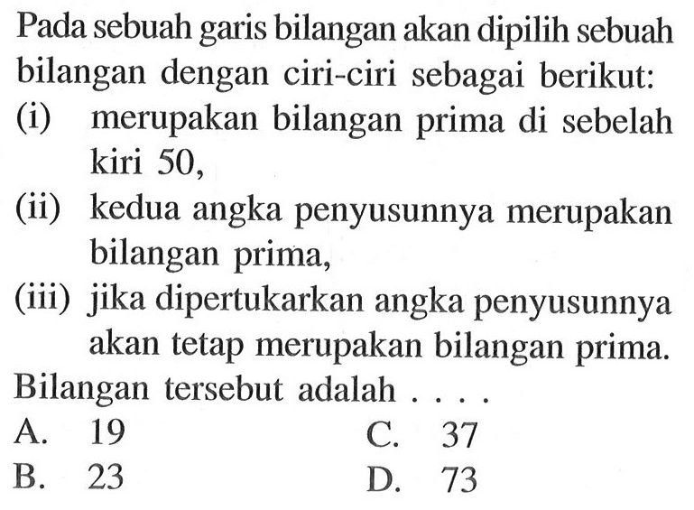 Pada sebuah garis bilangan akan dipilih sebuah bilangan dengan ciri-ciri sebagai berikut: (i) merupakan bilangan prima di sebelah kiri 50, (ii) kedua angka penyusunnya merupakan bilangan prima, (iii) jika dipertukarkan angka penyusunnya akan tetap merupakan bilangan prima. Bilangan tersebut adalah . . . .