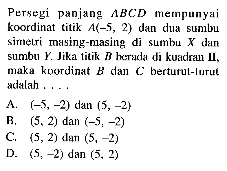 Persegi panjang ABCD mempunyai koordinat titik A(-5, 2) dan dua sumbu simetri masing-masing di sumbu X dan sumbu Y. Jika titik B berada di kuadran II, maka koordinat B dan C berturut-turut adalah ....