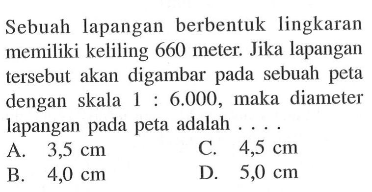 Sebuah lapangan berbentuk lingkaran memiliki keliling 660 meter. Jika lapangan tersebut akan digambar pada sebuah peta dengan skala 1 : 6.000, maka diameter lapangan pada peta adalah ...