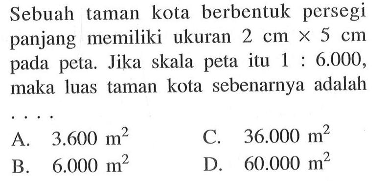 Sebuah taman  kota berbentuk persegi panjang memiliki ukuran 2 cm X 5 cm pada peta. Jika skala peta itu 1:6.000 , maka luas taman kota sebenarnya adalah 