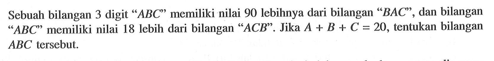 Sebuah bilangan 3 digit "ABC" memiliki nilai 90 lebihnya dari bilangan "BAC", dan bilangan "ABC" memiliki nilai 18 lebih dari bilangan "ACB". Jika A + B + C = 20, tentukan bilangan ABC tersebut.