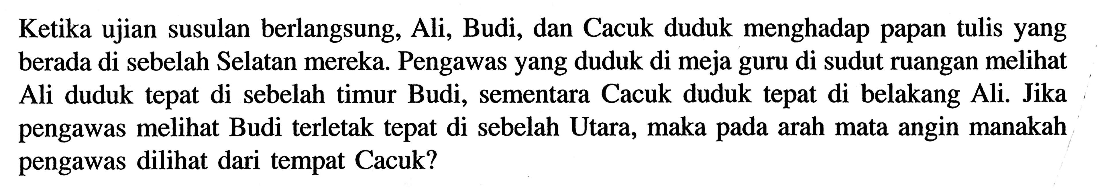 Ketika ujian susulan berlangsung, Ali, Budi, dan Cacuk duduk menghadap papan tulis yang berada di sebelah Selatan mereka. Pengawas yang duduk di meja guru di sudut ruangan melihat Ali duduk tepat di sebelah timur Budi, sementara Cacuk duduk tepat di belakang Ali. Jika pengawas melihat Budi terletak tepat di sebelah Utara, maka arah mata angin manakah pada pengawas dilihat dari tempat Cacuk?