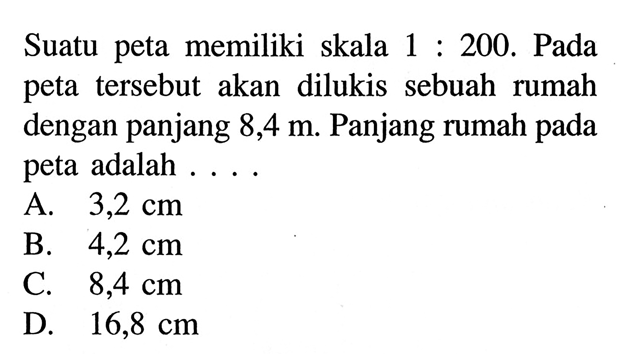 Suatu peta memiliki skala 1:200. Pada peta tersebut akan dilukis sebuah rumah dengan panjang 8,4 m. Panjang rumah pada peta adalah ....