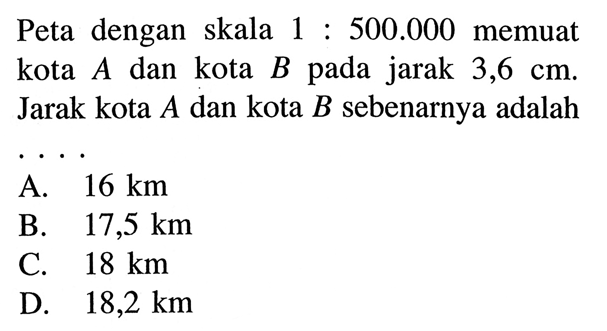 Peta dengan skala 1 : 500.000 memuat  kota A dan kota B pada jarak 3,6 cm. Jarak kota A dan kota B sebenarnya adalah 