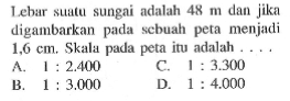 Lebar suatu sungai adalah 48 m dan jika digambarkan pada sebuah peta menjadi 1,6 cm, Skala pada peta itu adalah ... 