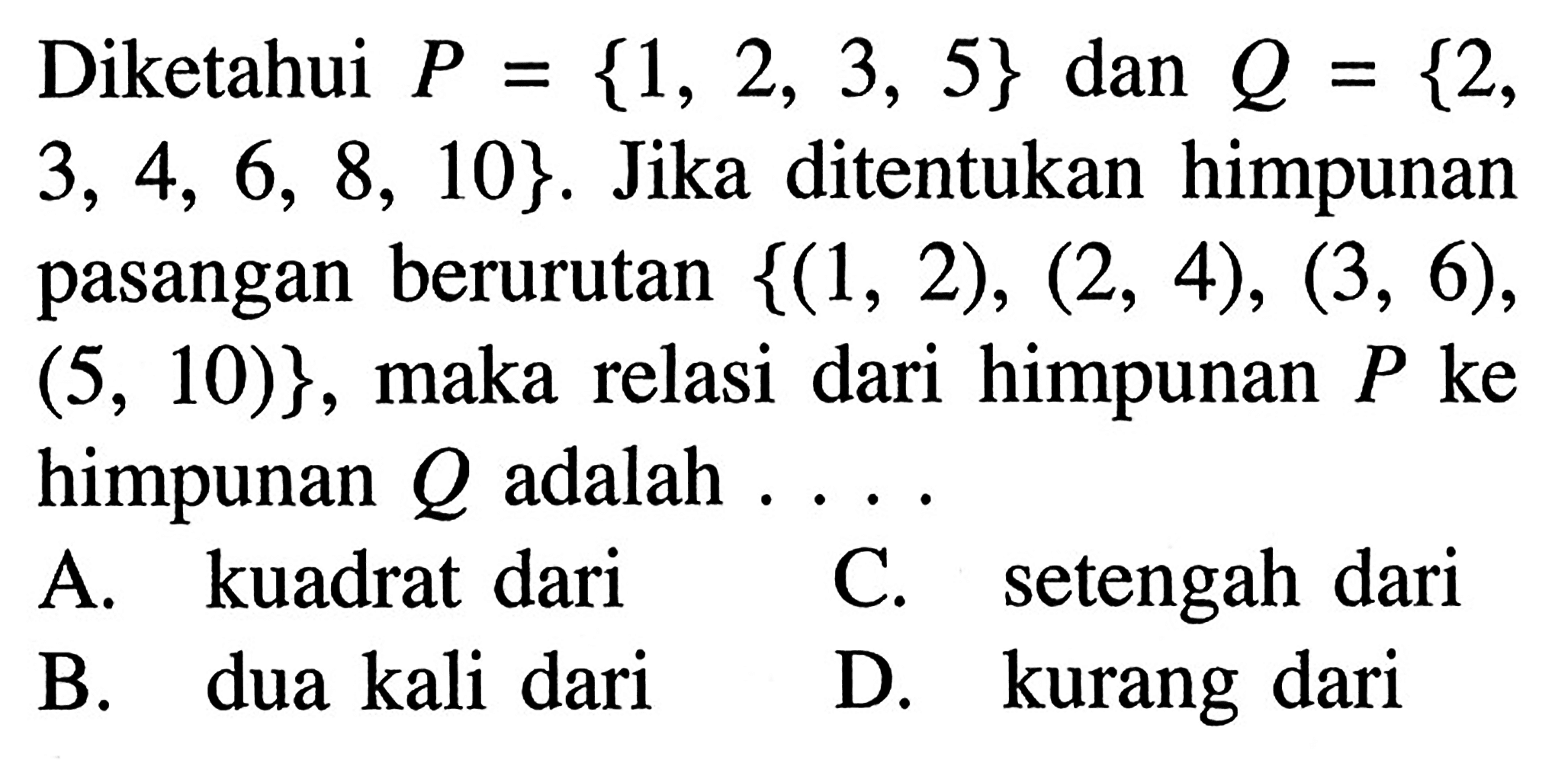 Diketahui P = {1, 2, 3, 5} dan Q = {2, 3, 4, 5, 6, 8, 10}. Jika ditentukan himpunan pasangan berurutan {(1, 2), (2, 4), (3, 6), (5, 10)}, maka relasi dari himpunan P ke himpunan Q adalah... A. kuadrat dari C. setengah dari B. dua kali dari D. kurang dari