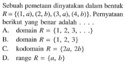 Sebuah pemetaan dinyatakan dalam bentuk R={( 1,a), (2,b), (3,a}, (4,b)} . Pernyataan berikut yang benar adalah A. domain R {1,2 3....} B. domain R = {1,2 3} C. kodomain R = {2a, 2b} range R {a, b}