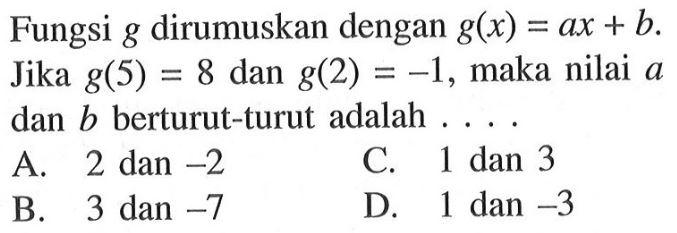 Fungsi g dirumuskan dengan g(x) = ax + b. Jika g(5) = 8 dan g(2) =1, maka nilai a dan b berturut-turut adalah ..... A. 2 dan -2 B. 3 dan -7 C. 1 dan 3 D. 1 dan -3