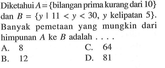 Diketahui A = {bilangan prima kurang dari 10} {y |11 <y < 30, y kelipatan 5}. dan B = Banyak pemetaan yang mungkin dari himpunan A ke B adalah A. 8 C. 64 B.12 D 81