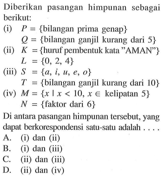 Diberikan pasangan himpunan sebagai berikut: (i) P = {bilangan prima genap} Q = {bilangan ganjil kurang dari 5} (ii) K = {huruf pembentuk kata "AMAN"} L = {0, 2, 4} (iii) S = {a, i, u, e, o} T = {bilangan ganjil kurang dari 10} (iv) M = {x | x < 10 , x e kelipatan 5} N = {faktor dari 6} Di antara pasangan himpunan tersebut, yang dapat berkorespondensi satu-satu adalah... A. (i) dan (ii) B. (i) dan (iii) C. (ii) dan (iii) D. (ii) dan (iv)